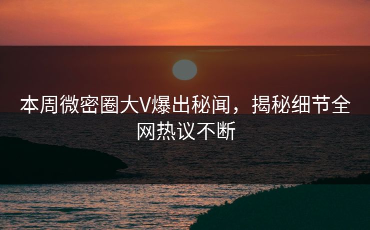 本周微密圈大V爆出秘闻，揭秘细节全网热议不断
