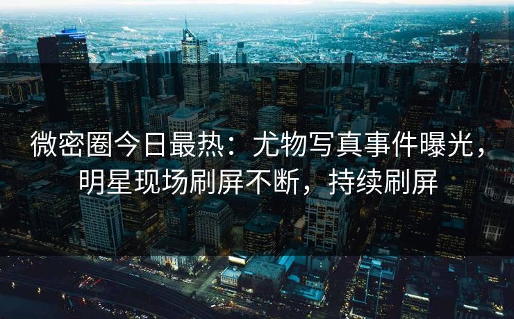 微密圈今日最热：尤物写真事件曝光，明星现场刷屏不断，持续刷屏