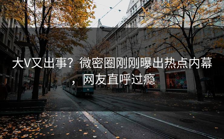 大V又出事？微密圈刚刚曝出热点内幕，网友直呼过瘾