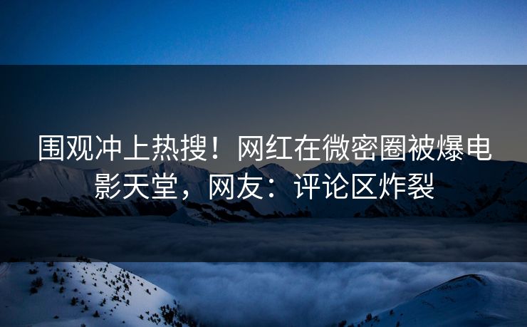 围观冲上热搜！网红在微密圈被爆电影天堂，网友：评论区炸裂