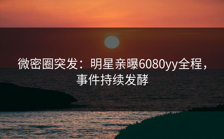 微密圈突发：明星亲曝6080yy全程，事件持续发酵