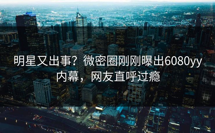 明星又出事？微密圈刚刚曝出6080yy内幕，网友直呼过瘾