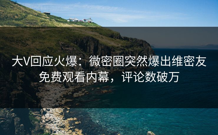 大V回应火爆：微密圈突然爆出维密友免费观看内幕，评论数破万