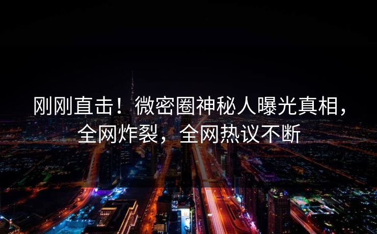 刚刚直击！微密圈神秘人曝光真相，全网炸裂，全网热议不断