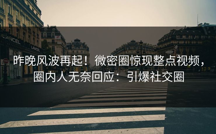 昨晚风波再起！微密圈惊现整点视频，圈内人无奈回应：引爆社交圈