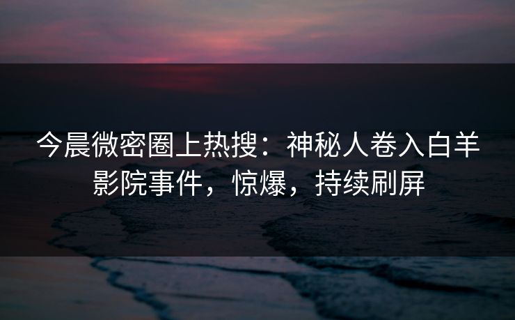 今晨微密圈上热搜：神秘人卷入白羊影院事件，惊爆，持续刷屏