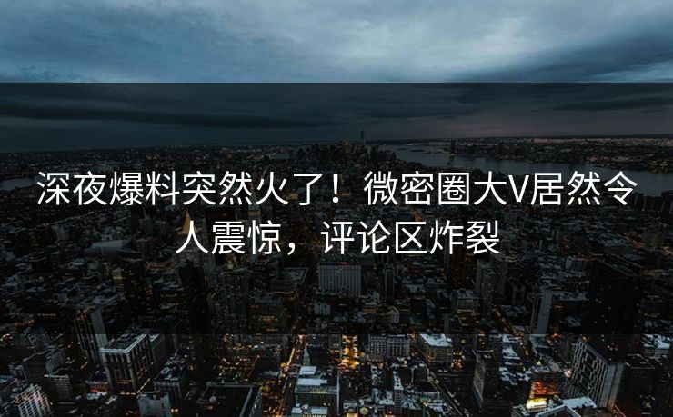 深夜爆料突然火了！微密圈大V居然令人震惊，评论区炸裂