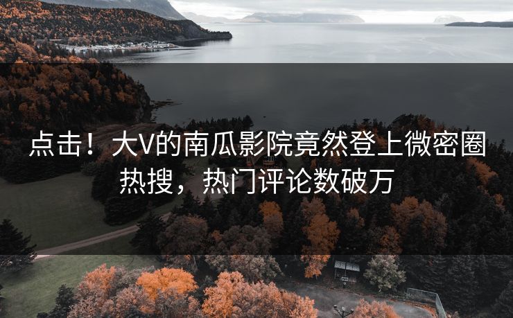 点击！大V的南瓜影院竟然登上微密圈热搜，热门评论数破万