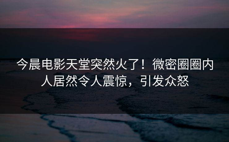 今晨电影天堂突然火了！微密圈圈内人居然令人震惊，引发众怒