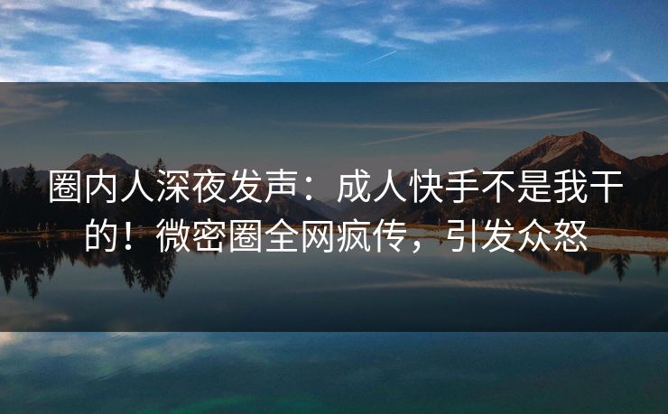 圈内人深夜发声：成人快手不是我干的！微密圈全网疯传，引发众怒