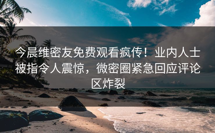 今晨维密友免费观看疯传！业内人士被指令人震惊，微密圈紧急回应评论区炸裂