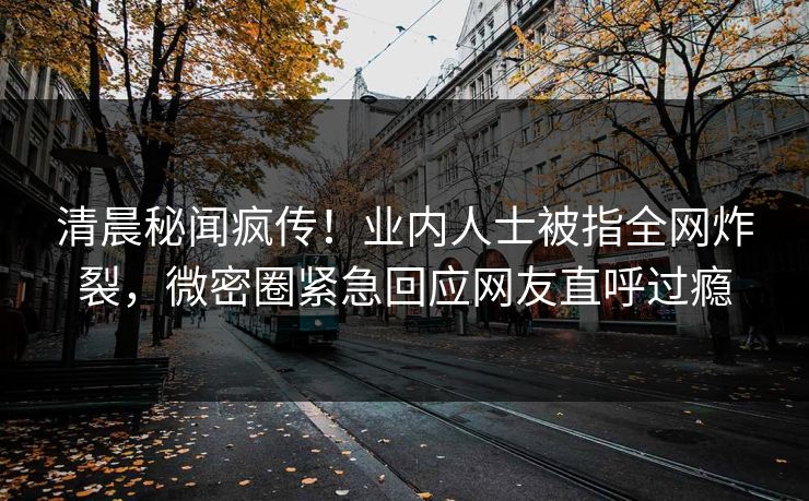 清晨秘闻疯传！业内人士被指全网炸裂，微密圈紧急回应网友直呼过瘾