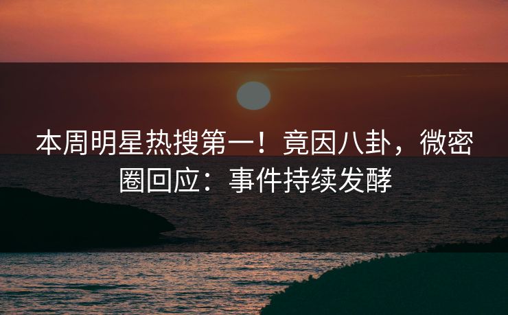 本周明星热搜第一！竟因八卦，微密圈回应：事件持续发酵