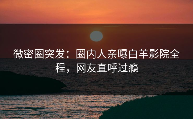 微密圈突发：圈内人亲曝白羊影院全程，网友直呼过瘾