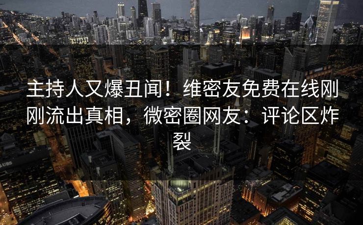 主持人又爆丑闻！维密友免费在线刚刚流出真相，微密圈网友：评论区炸裂
