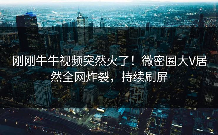 刚刚牛牛视频突然火了！微密圈大V居然全网炸裂，持续刷屏
