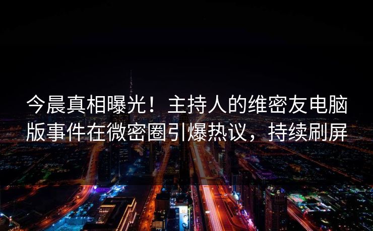 今晨真相曝光！主持人的维密友电脑版事件在微密圈引爆热议，持续刷屏