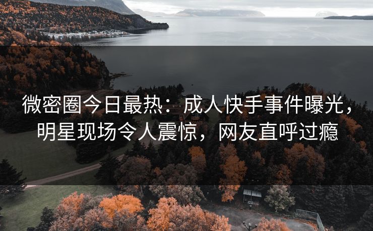 微密圈今日最热：成人快手事件曝光，明星现场令人震惊，网友直呼过瘾