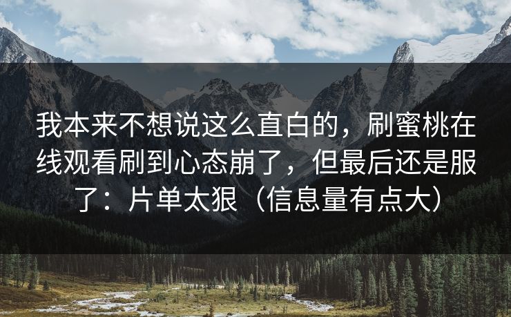 我本来不想说这么直白的，刷蜜桃在线观看刷到心态崩了，但最后还是服了：片单太狠（信息量有点大）