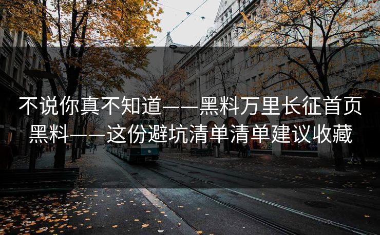 不说你真不知道——黑料万里长征首页黑料——这份避坑清单清单建议收藏