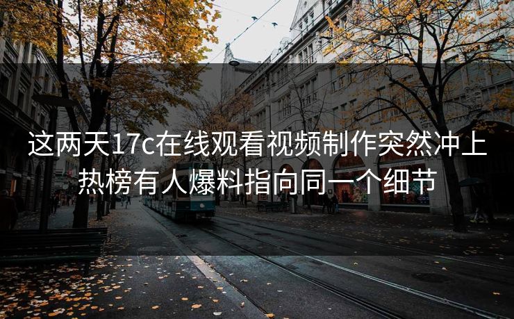 这两天17c在线观看视频制作突然冲上热榜有人爆料指向同一个细节 这两天17c在线观看视频制作突然冲上热榜有人爆料指向同一个细节