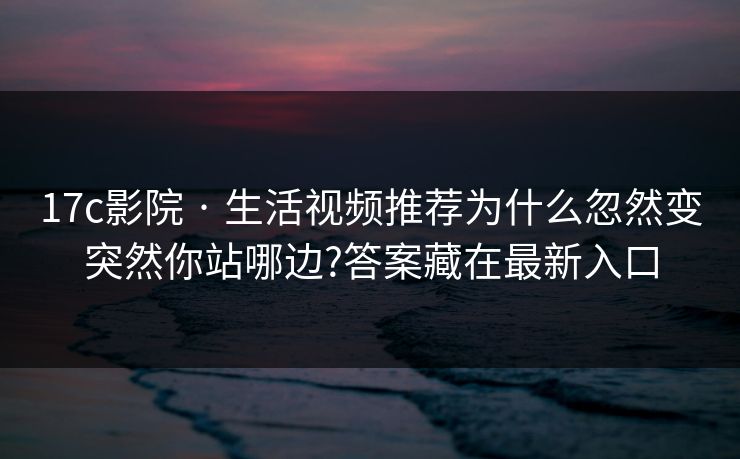 17c影院 · 生活视频推荐为什么忽然变突然你站哪边?答案藏在最新入口