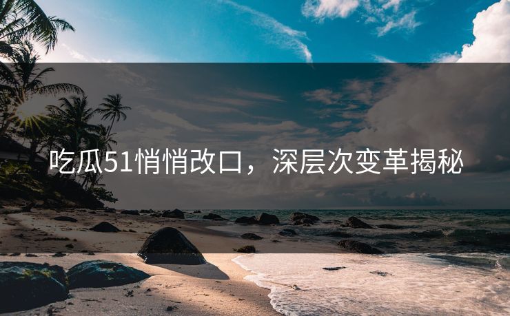 吃瓜51悄悄改口，深层次变革揭秘
